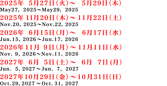 2025年 5月27日（火）～5月29日（木）、2025年 11月20日（木）～11月22日（土）、2026年 6月15日（月）～ 6月17日（水）、2026年11月9日（月）～11月11日（水）、2027年6月5日(土）～6月7日(月）、2027年10月29日（金）～10月31日（日）